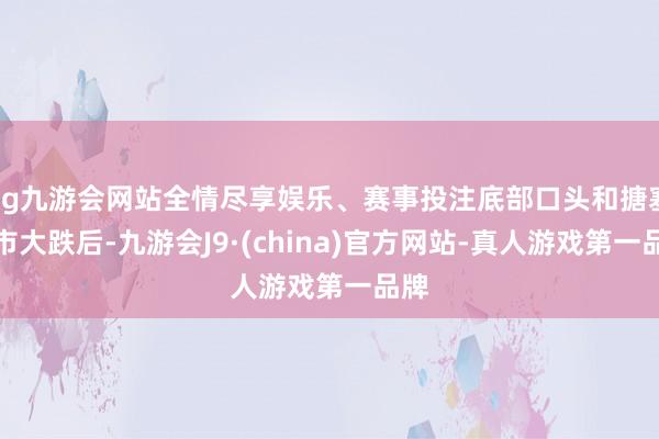 ag九游会网站全情尽享娱乐、赛事投注底部口头和搪塞股市大跌后-九游会J9·(china)官方网站-真人游戏第一品牌