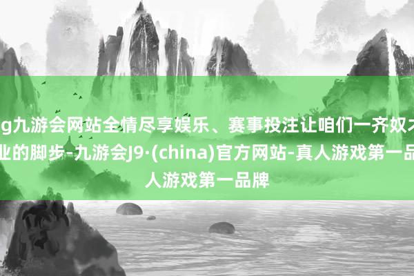 ag九游会网站全情尽享娱乐、赛事投注让咱们一齐奴才企业的脚步-九游会J9·(china)官方网站-真人游戏第一品牌