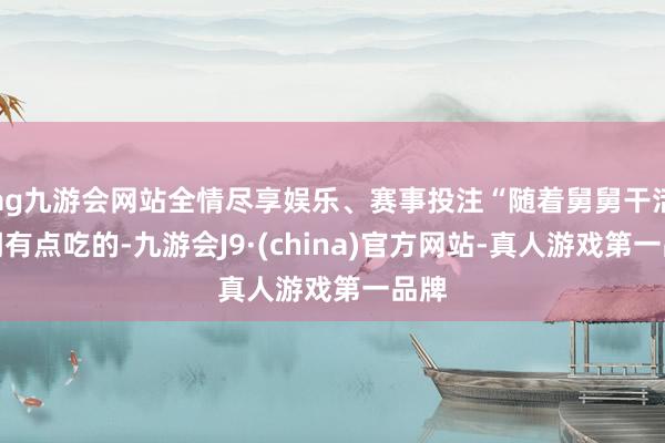 ag九游会网站全情尽享娱乐、赛事投注“随着舅舅干活才调有点吃的-九游会J9·(china)官方网站-真人游戏第一品牌