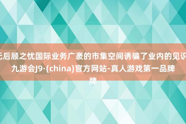 无后顾之忧国际业务广袤的市集空间诱骗了业内的见识-九游会J9·(china)官方网站-真人游戏第一品牌