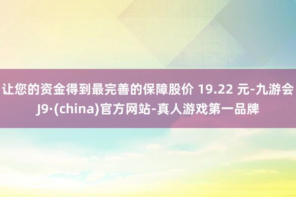 让您的资金得到最完善的保障股价 19.22 元-九游会J9·(china)官方网站-真人游戏第一品牌