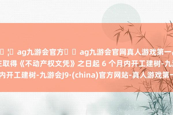 🦄ag九游会官方⚽ag九游会官网真人游戏第一品牌实力正规平台并在取得《不动产权文凭》之日起 6 个月内开工建树-九游会J9·(china)官方网站-真人游戏第一品牌