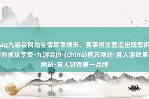 ag九游会网站全情尽享娱乐、赛事投注营造出既悠闲又高等的视觉享受-九游会J9·(china)官方网站-真人游戏第一品牌