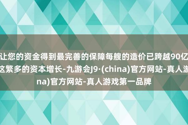 让您的资金得到最完善的保障每艘的造价已跨越90亿好意思元！这繁多的资本增长-九游会J9·(china)官方网站-真人游戏第一品牌