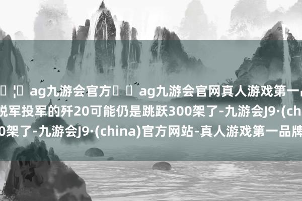 🦄ag九游会官方⚽ag九游会官网真人游戏第一品牌实力正规平台摆脱军投军的歼20可能仍是跳跃300架了-九游会J9·(china)官方网站-真人游戏第一品牌