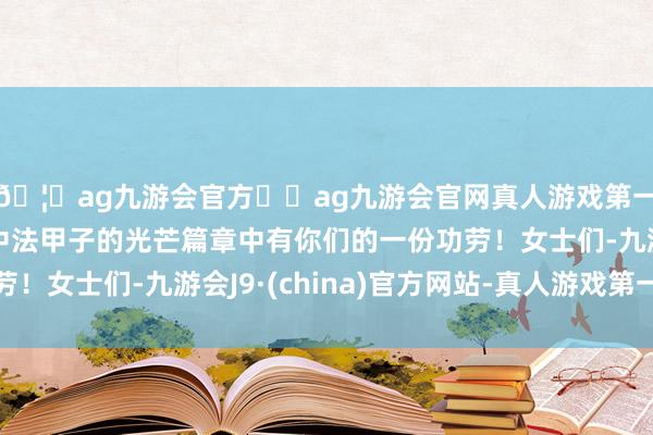 🦄ag九游会官方⚽ag九游会官网真人游戏第一品牌实力正规平台中法甲子的光芒篇章中有你们的一份功劳！女士们-九游会J9·(china)官方网站-真人游戏第一品牌