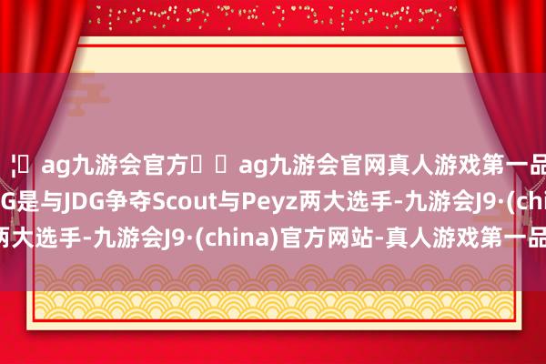 🦄ag九游会官方⚽ag九游会官网真人游戏第一品牌实力正规平台LNG是与JDG争夺Scout与Peyz两大选手-九游会J9·(china)官方网站-真人游戏第一品牌