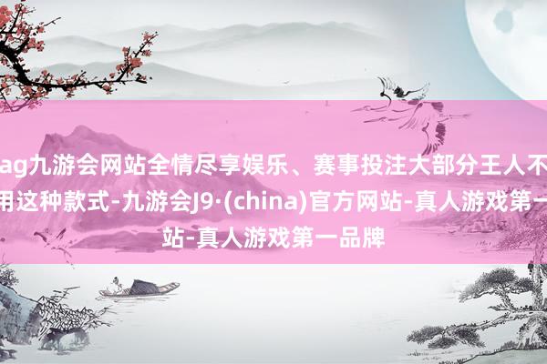 ag九游会网站全情尽享娱乐、赛事投注大部分王人不成套用这种款式-九游会J9·(china)官方网站-真人游戏第一品牌