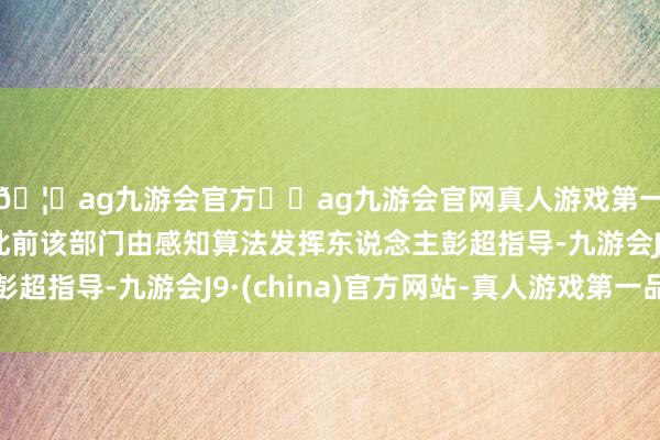 🦄ag九游会官方⚽ag九游会官网真人游戏第一品牌实力正规平台此前该部门由感知算法发挥东说念主彭超指导-九游会J9·(china)官方网站-真人游戏第一品牌