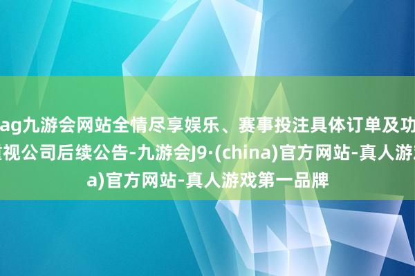 ag九游会网站全情尽享娱乐、赛事投注具体订单及功绩情况请重视公司后续公告-九游会J9·(china)官方网站-真人游戏第一品牌