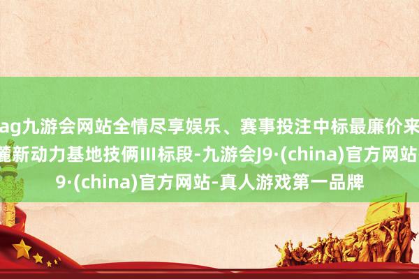 ag九游会网站全情尽享娱乐、赛事投注中标最廉价来骄横能新疆天山北麓新动力基地技俩Ⅲ标段-九游会J9·(china)官方网站-真人游戏第一品牌