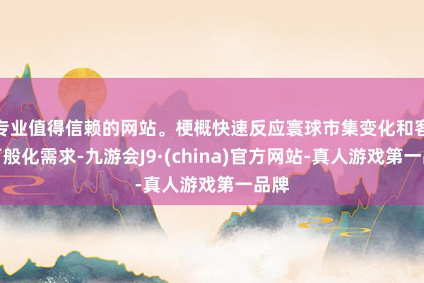 专业值得信赖的网站。梗概快速反应寰球市集变化和客户万般化需求-九游会J9·(china)官方网站-真人游戏第一品牌