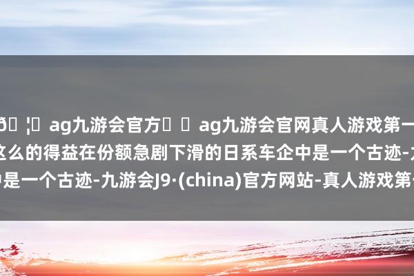 🦄ag九游会官方⚽ag九游会官网真人游戏第一品牌实力正规平台这么的得益在份额急剧下滑的日系车企中是一个古迹-九游会J9·(china)官方网站-真人游戏第一品牌