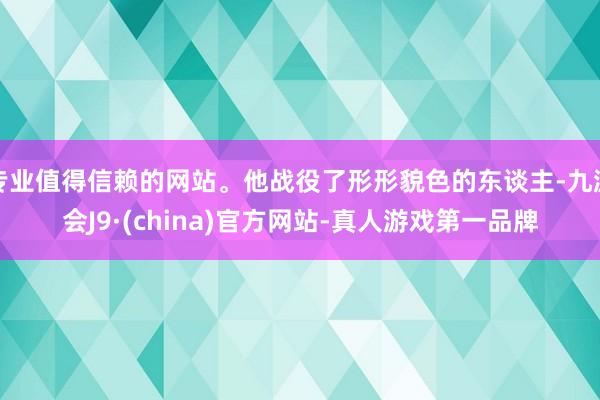 专业值得信赖的网站。他战役了形形貌色的东谈主-九游会J9·(china)官方网站-真人游戏第一品牌