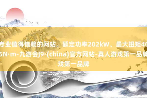 专业值得信赖的网站。额定功率202kW、最大扭矩405N·m-九游会J9·(china)官方网站-真人游戏第一品牌