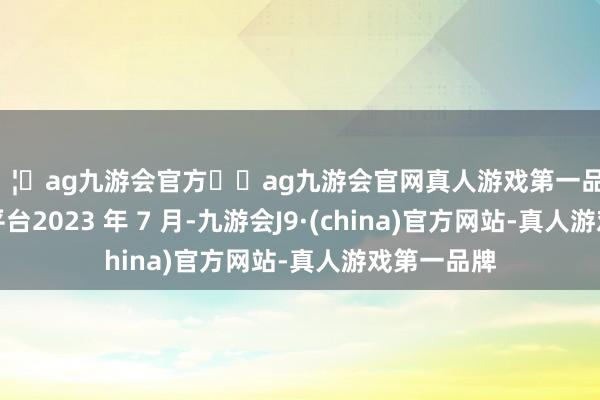 🦄ag九游会官方⚽ag九游会官网真人游戏第一品牌实力正规平台2023 年 7 月-九游会J9·(china)官方网站-真人游戏第一品牌