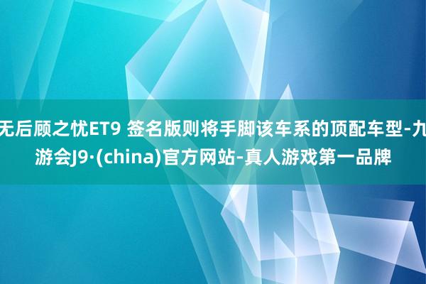 无后顾之忧ET9 签名版则将手脚该车系的顶配车型-九游会J9·(china)官方网站-真人游戏第一品牌