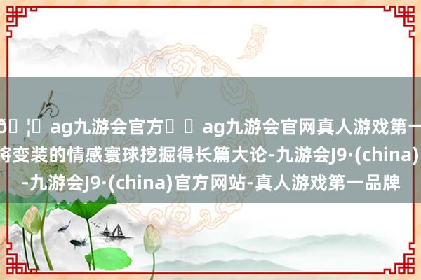 🦄ag九游会官方⚽ag九游会官网真人游戏第一品牌实力正规平台将变装的情感寰球挖掘得长篇大论-九游会J9·(china)官方网站-真人游戏第一品牌