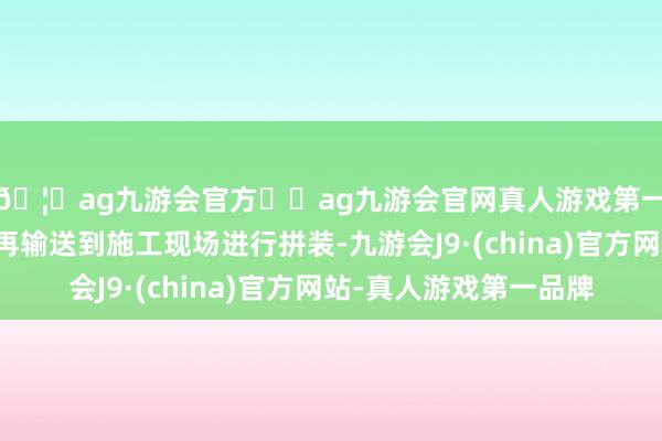 🦄ag九游会官方⚽ag九游会官网真人游戏第一品牌实力正规平台再输送到施工现场进行拼装-九游会J9·(china)官方网站-真人游戏第一品牌