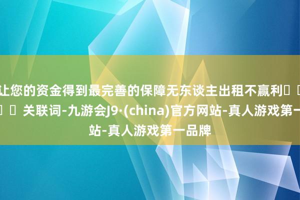 让您的资金得到最完善的保障无东谈主出租不赢利‍‍‍‍‍‍关联词-九游会J9·(china)官方网站-真人游戏第一品牌