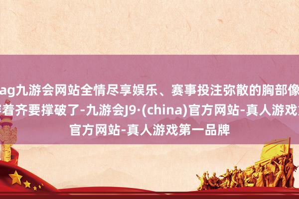 ag九游会网站全情尽享娱乐、赛事投注弥散的胸部像是要把穿着齐要撑破了-九游会J9·(china)官方网站-真人游戏第一品牌