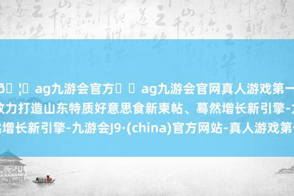 🦄ag九游会官方⚽ag九游会官网真人游戏第一品牌实力正规平台效力打造山东特质好意思食新柬帖、蓦然增长新引擎-九游会J9·(china)官方网站-真人游戏第一品牌