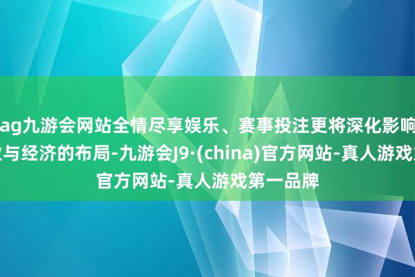 ag九游会网站全情尽享娱乐、赛事投注更将深化影响翌日产业与经济的布局-九游会J9·(china)官方网站-真人游戏第一品牌