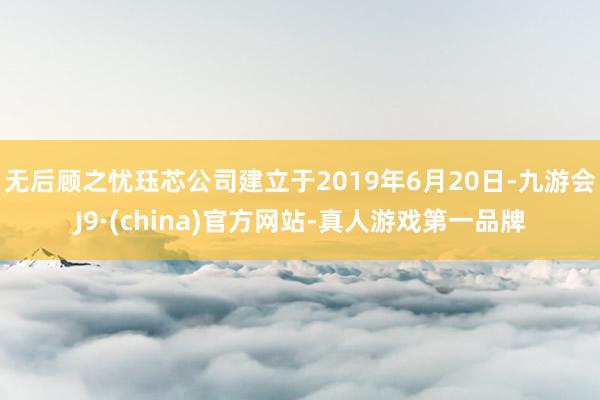 无后顾之忧珏芯公司建立于2019年6月20日-九游会J9·(china)官方网站-真人游戏第一品牌