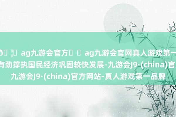 🦄ag九游会官方⚽ag九游会官网真人游戏第一品牌实力正规平台有劲撑执国民经济巩固较快发展-九游会J9·(china)官方网站-真人游戏第一品牌