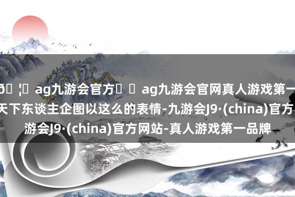 🦄ag九游会官方⚽ag九游会官网真人游戏第一品牌实力正规平台天下东谈主企图以这么的表情-九游会J9·(china)官方网站-真人游戏第一品牌