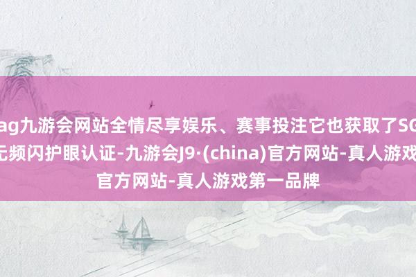 ag九游会网站全情尽享娱乐、赛事投注它也获取了SGS低蓝光无频闪护眼认证-九游会J9·(china)官方网站-真人游戏第一品牌