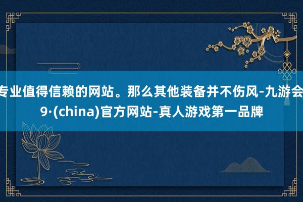 专业值得信赖的网站。那么其他装备并不伤风-九游会J9·(china)官方网站-真人游戏第一品牌