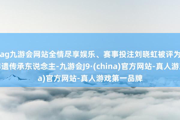 ag九游会网站全情尽享娱乐、赛事投注刘晓虹被评为自治区级非遗传承东说念主-九游会J9·(china)官方网站-真人游戏第一品牌