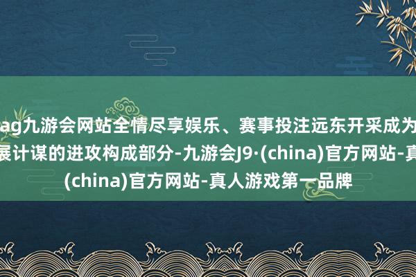 ag九游会网站全情尽享娱乐、赛事投注远东开采成为了俄罗斯国度发展计谋的进攻构成部分-九游会J9·(china)官方网站-真人游戏第一品牌