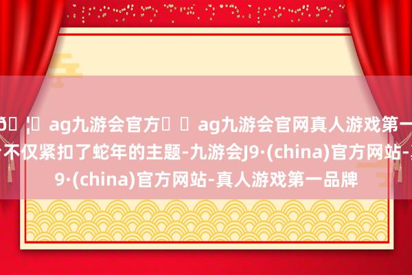 🦄ag九游会官方⚽ag九游会官网真人游戏第一品牌实力正规平台不仅紧扣了蛇年的主题-九游会J9·(china)官方网站-真人游戏第一品牌