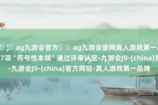 🦄ag九游会官方⚽ag九游会官网真人游戏第一品牌实力正规平台以及7项“符号性本领”通过评审认定-九游会J9·(china)官方网站-真人游戏第一品牌