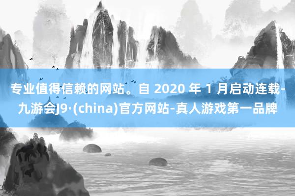 专业值得信赖的网站。自 2020 年 1 月启动连载-九游会J9·(china)官方网站-真人游戏第一品牌