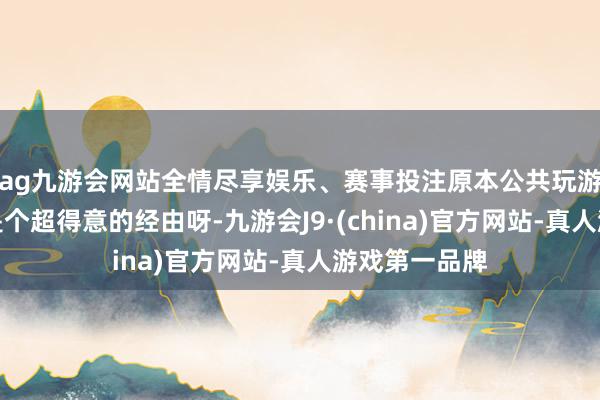 ag九游会网站全情尽享娱乐、赛事投注原本公共玩游戏擢升装备是个超得意的经由呀-九游会J9·(china)官方网站-真人游戏第一品牌