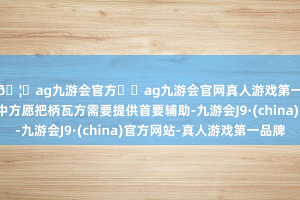 🦄ag九游会官方⚽ag九游会官网真人游戏第一品牌实力正规平台中方愿把柄瓦方需要提供首要辅助-九游会J9·(china)官方网站-真人游戏第一品牌