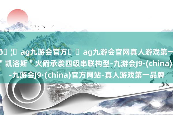 🦄ag九游会官方⚽ag九游会官网真人游戏第一品牌实力正规平台＂凯洛斯＂火箭承袭四级串联构型-九游会J9·(china)官方网站-真人游戏第一品牌