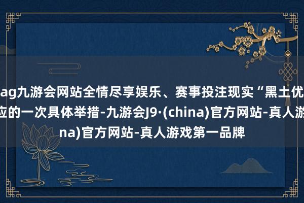 ag九游会网站全情尽享娱乐、赛事投注现实“黑土优品”品牌效应的一次具体举措-九游会J9·(china)官方网站-真人游戏第一品牌