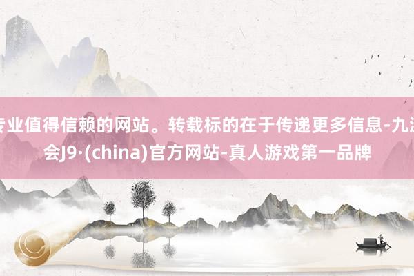 专业值得信赖的网站。转载标的在于传递更多信息-九游会J9·(china)官方网站-真人游戏第一品牌