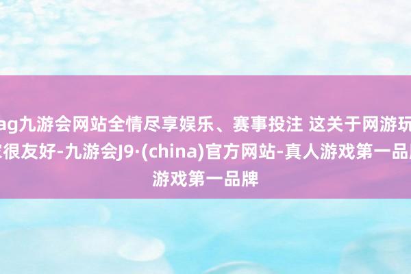 ag九游会网站全情尽享娱乐、赛事投注 这关于网游玩家很友好-九游会J9·(china)官方网站-真人游戏第一品牌