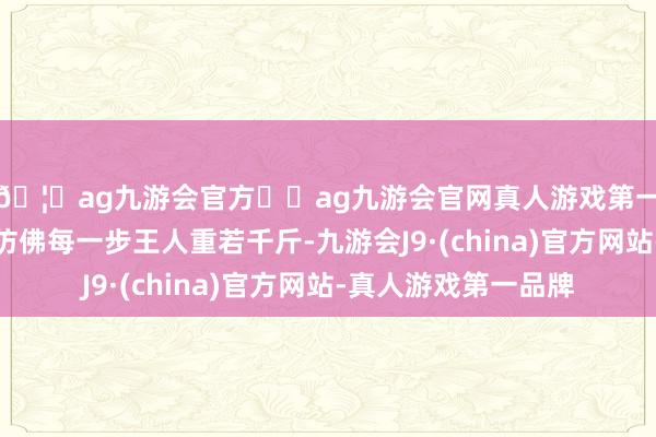 🦄ag九游会官方⚽ag九游会官网真人游戏第一品牌实力正规平台仿佛每一步王人重若千斤-九游会J9·(china)官方网站-真人游戏第一品牌