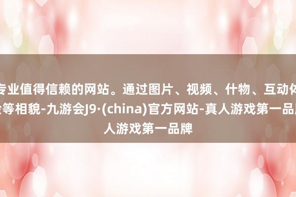 专业值得信赖的网站。通过图片、视频、什物、互动体验等相貌-九游会J9·(china)官方网站-真人游戏第一品牌