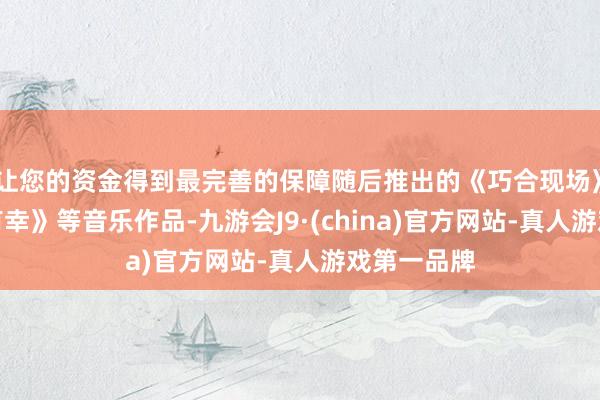 让您的资金得到最完善的保障随后推出的《巧合现场》和《三生有幸》等音乐作品-九游会J9·(china)官方网站-真人游戏第一品牌