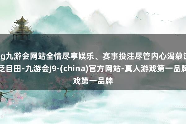 ag九游会网站全情尽享娱乐、赛事投注尽管内心渴慕泛泛目田-九游会J9·(china)官方网站-真人游戏第一品牌