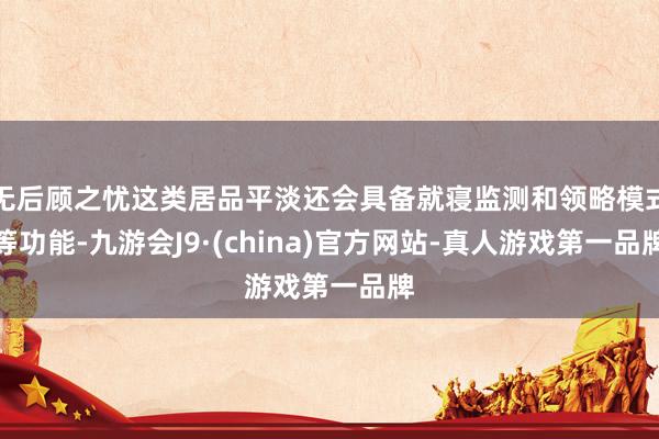 无后顾之忧这类居品平淡还会具备就寝监测和领略模式等功能-九游会J9·(china)官方网站-真人游戏第一品牌