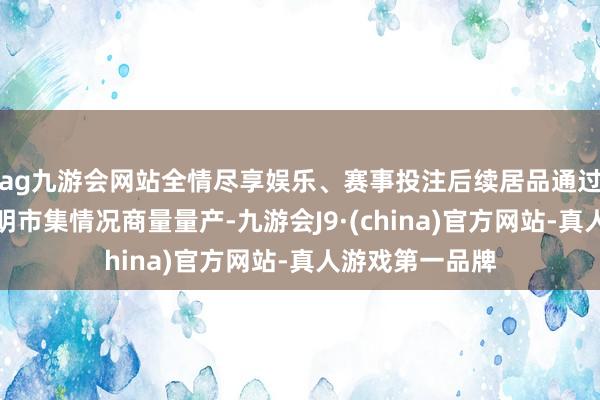 ag九游会网站全情尽享娱乐、赛事投注后续居品通过考证后将会证明市集情况商量量产-九游会J9·(china)官方网站-真人游戏第一品牌