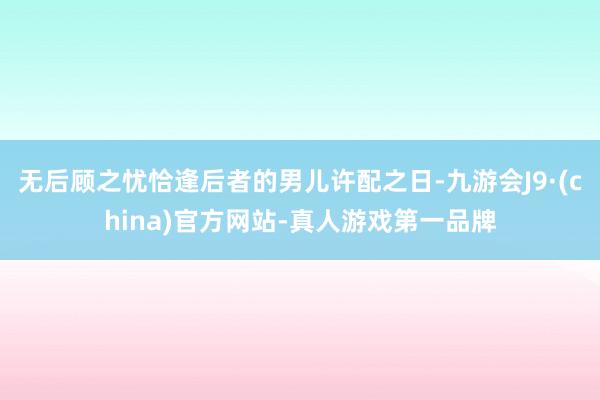 无后顾之忧恰逢后者的男儿许配之日-九游会J9·(china)官方网站-真人游戏第一品牌